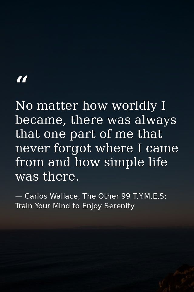 No matter how worldly I became, there was always that one part of me that never forgot where I came from and how simple  — Carlos Wallace, The Other 99 T.Y.M.E.S: Train Your Mind to Enjoy Serenity