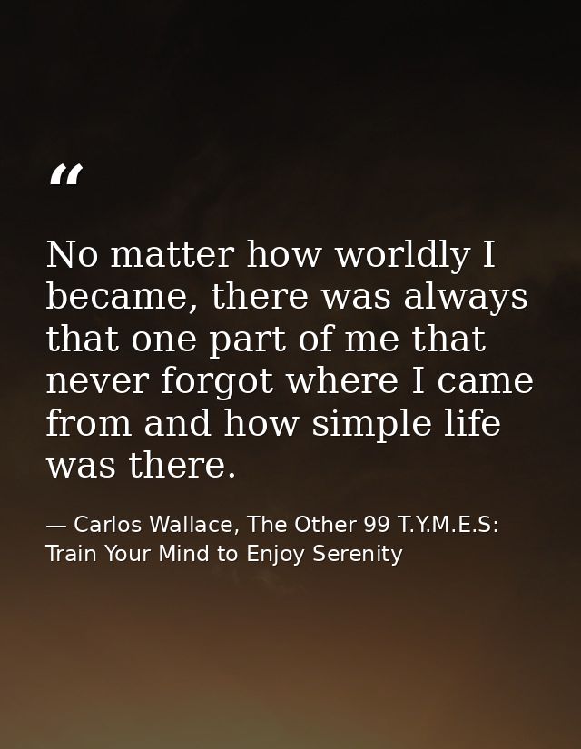 No matter how worldly I became, there was always that one part of me that never forgot where I came from and how simple  — Carlos Wallace, The Other 99 T.Y.M.E.S: Train Your Mind to Enjoy Serenity