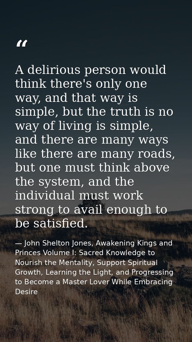 A delirious person would think there's only one way, and that way is simple, but the truth is no way of living is simple — John Shelton Jones, Awakening Kings and Princes Volume I: Sacred Knowledge to Nourish the Mentality, Support Spiritual Growth, Learning the Light, and Progressing to Become a Master Lover While Embracing Desire