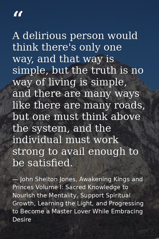 A delirious person would think there's only one way, and that way is simple, but the truth is no way of living is simple — John Shelton Jones, Awakening Kings and Princes Volume I: Sacred Knowledge to Nourish the Mentality, Support Spiritual Growth, Learning the Light, and Progressing to Become a Master Lover While Embracing Desire