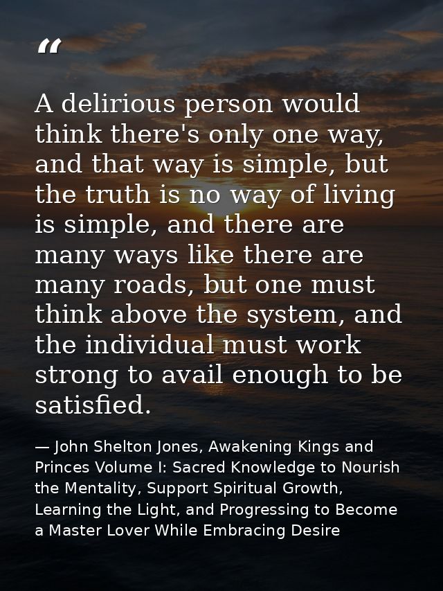 A delirious person would think there's only one way, and that way is simple, but the truth is no way of living is simple — John Shelton Jones, Awakening Kings and Princes Volume I: Sacred Knowledge to Nourish the Mentality, Support Spiritual Growth, Learning the Light, and Progressing to Become a Master Lover While Embracing Desire