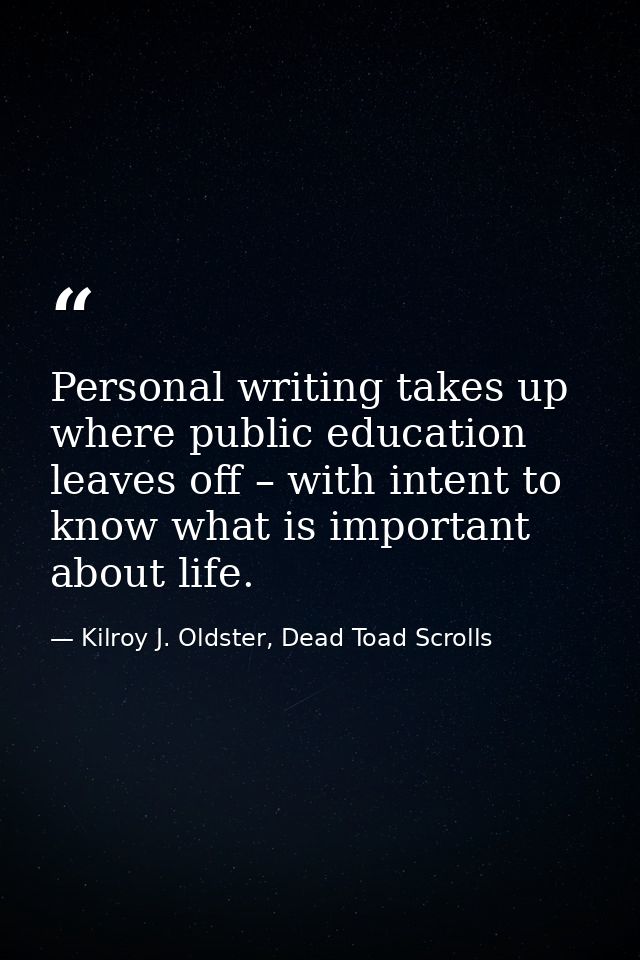 Personal writing takes up where public education leaves off – with intent to know what is important about life. — Kilroy J. Oldster, Dead Toad Scrolls