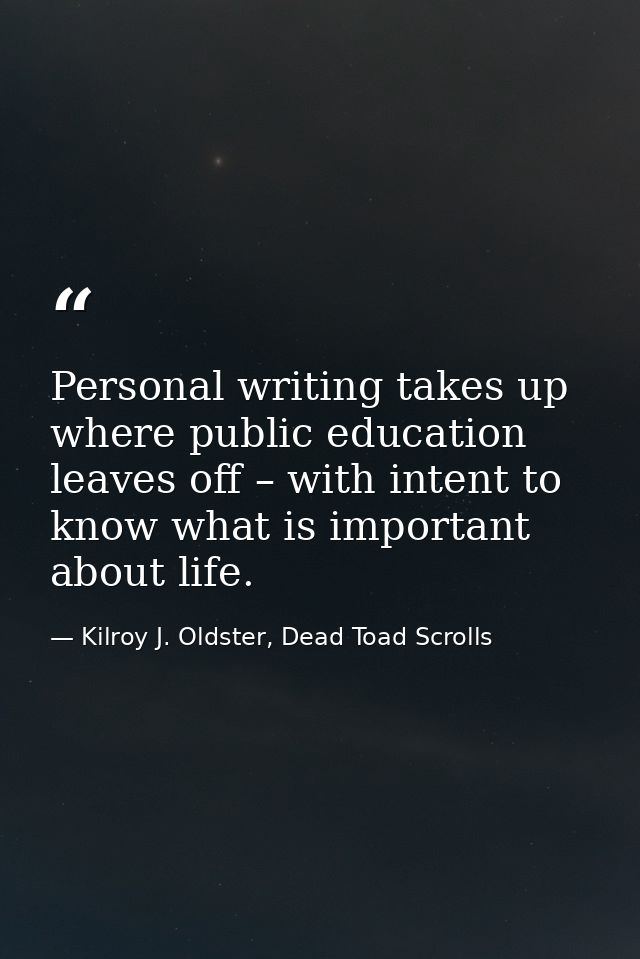 Personal writing takes up where public education leaves off – with intent to know what is important about life. — Kilroy J. Oldster, Dead Toad Scrolls