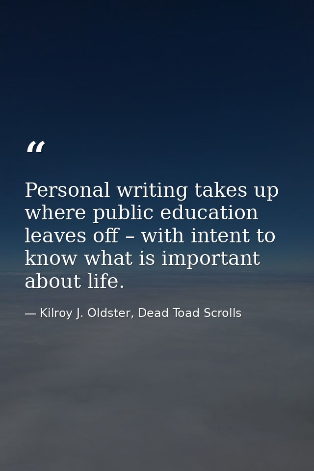 Personal writing takes up where public education leaves off – with intent to know what is important about life. — Kilroy J. Oldster, Dead Toad Scrolls