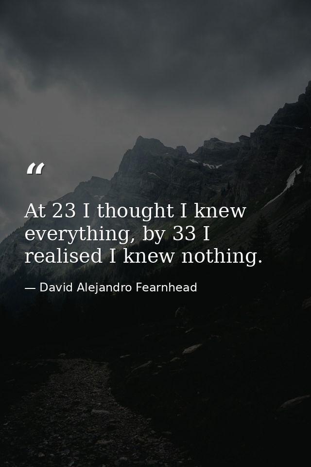 At 23 I thought I knew everything, by 33 I realised I knew nothing. — David Alejandro Fearnhead