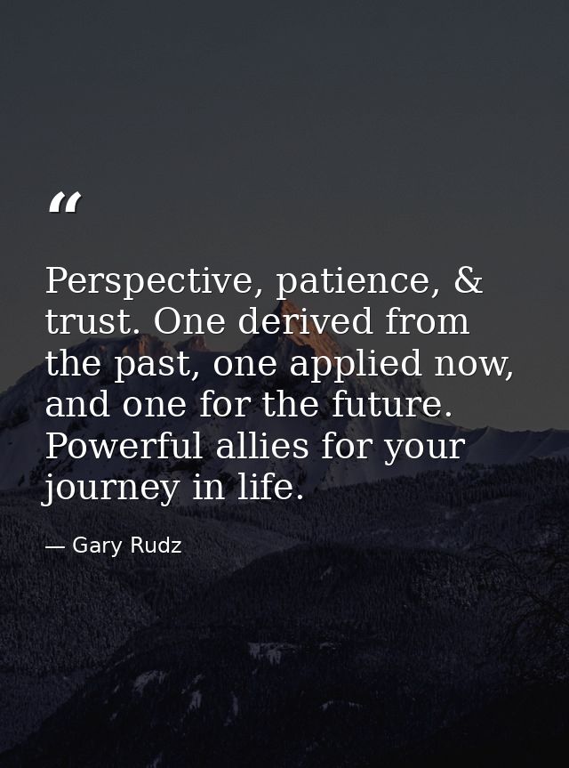 Perspective, patience, & trust. One derived from the past, one applied now, and one for the future. Powerful allies for  — Gary Rudz