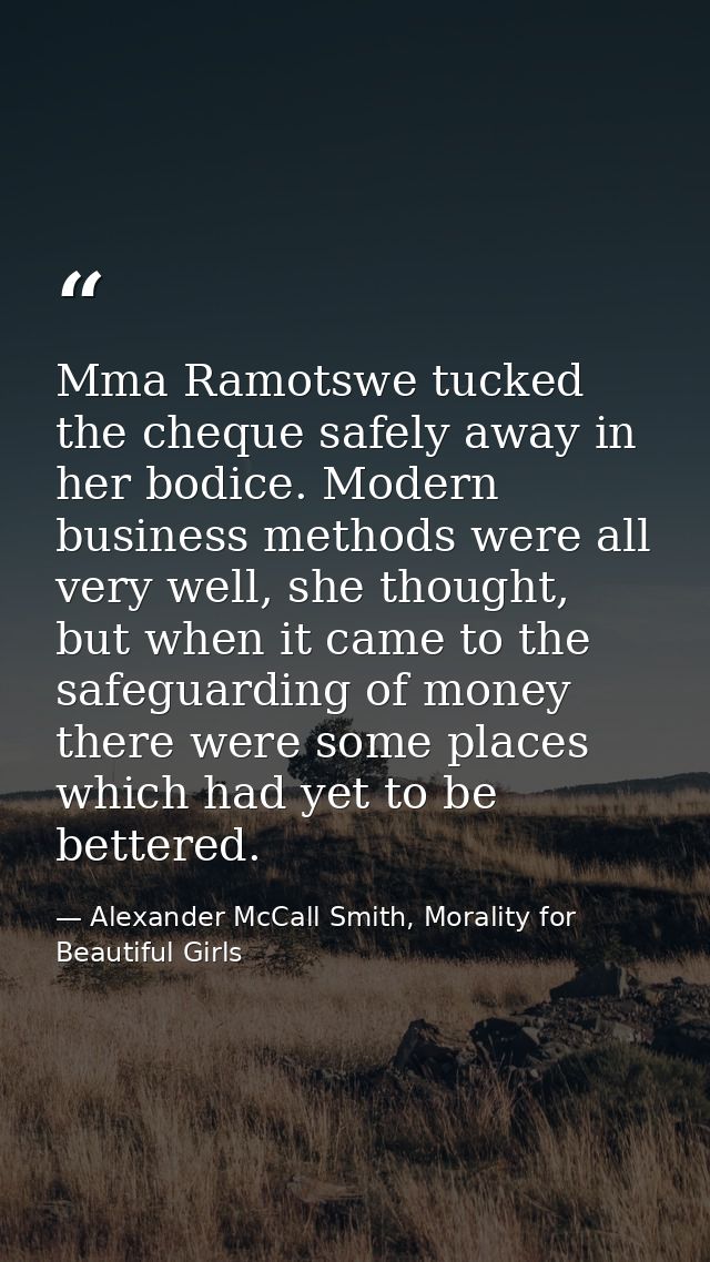 Mma Ramotswe tucked the cheque safely away in her bodice. Modern business methods were all very well, she thought, but w — Alexander McCall Smith, Morality for Beautiful Girls
