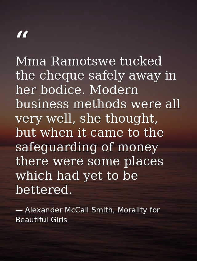 Mma Ramotswe tucked the cheque safely away in her bodice. Modern business methods were all very well, she thought, but w — Alexander McCall Smith, Morality for Beautiful Girls
