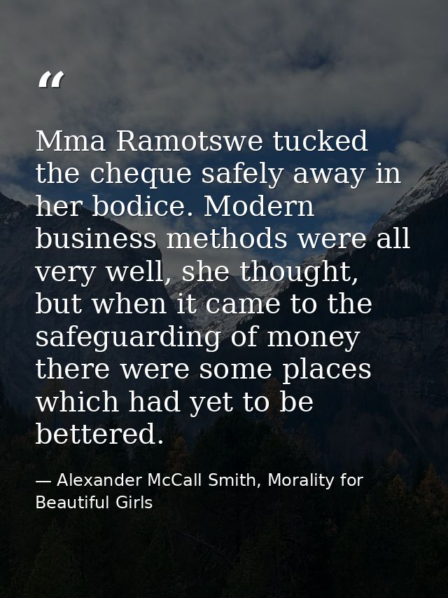 Mma Ramotswe tucked the cheque safely away in her bodice. Modern business methods were all very well, she thought, but w — Alexander McCall Smith, Morality for Beautiful Girls