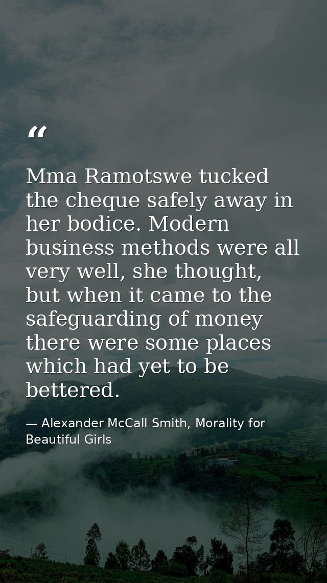 Mma Ramotswe tucked the cheque safely away in her bodice. Modern business methods were all very well, she thought, but w — Alexander McCall Smith, Morality for Beautiful Girls