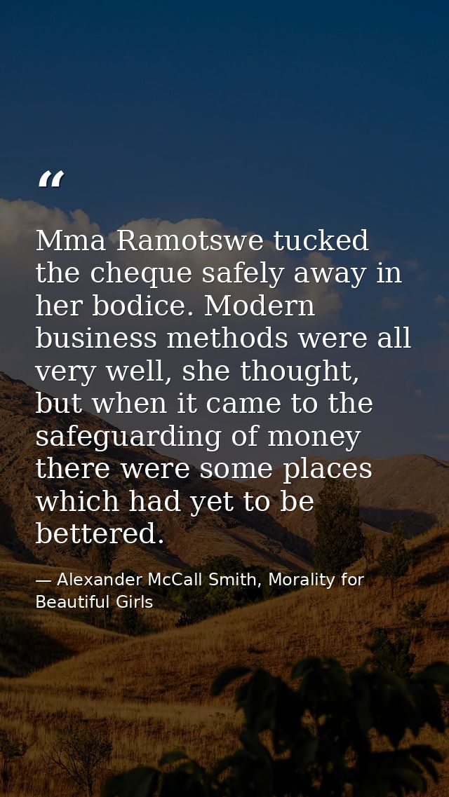 Mma Ramotswe tucked the cheque safely away in her bodice. Modern business methods were all very well, she thought, but w — Alexander McCall Smith, Morality for Beautiful Girls