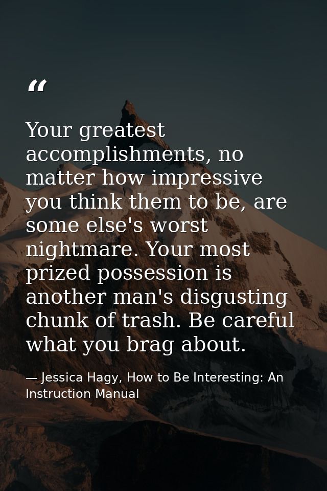 Your greatest accomplishments, no matter how impressive you think them to be, are some else's worst nightmare. Your most — Jessica Hagy, How to Be Interesting: An Instruction Manual
