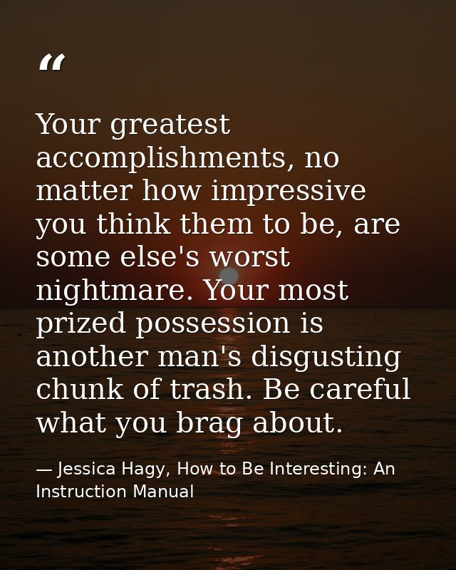 Your greatest accomplishments, no matter how impressive you think them to be, are some else's worst nightmare. Your most — Jessica Hagy, How to Be Interesting: An Instruction Manual