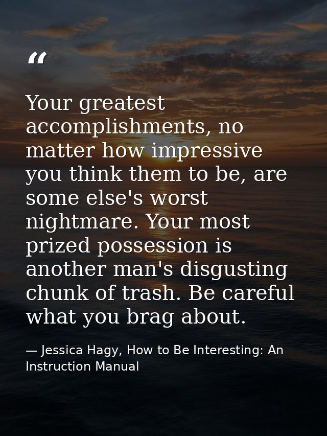Your greatest accomplishments, no matter how impressive you think them to be, are some else's worst nightmare. Your most — Jessica Hagy, How to Be Interesting: An Instruction Manual