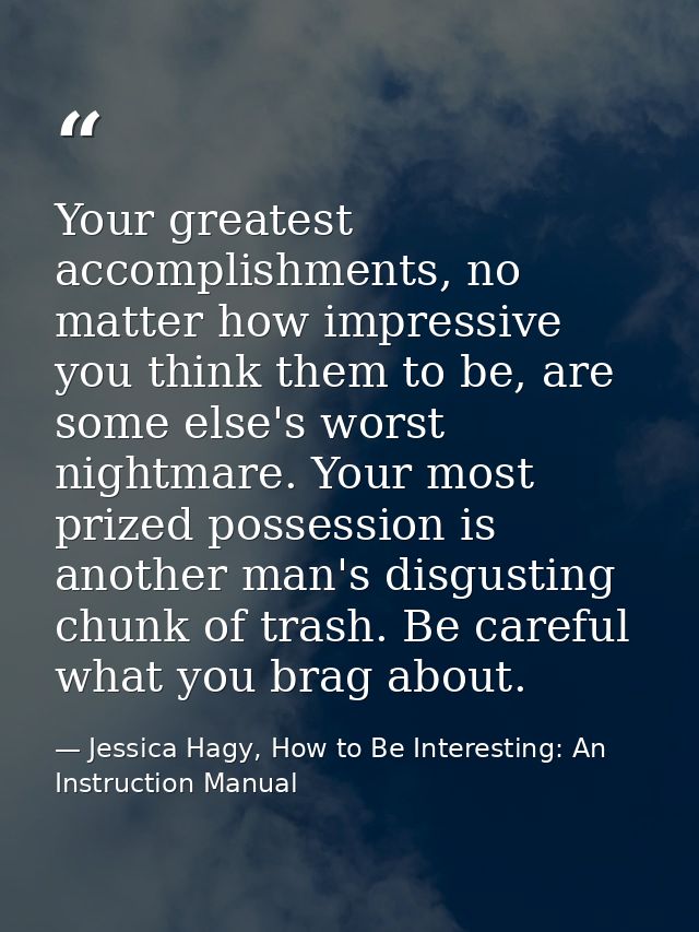 Your greatest accomplishments, no matter how impressive you think them to be, are some else's worst nightmare. Your most — Jessica Hagy, How to Be Interesting: An Instruction Manual
