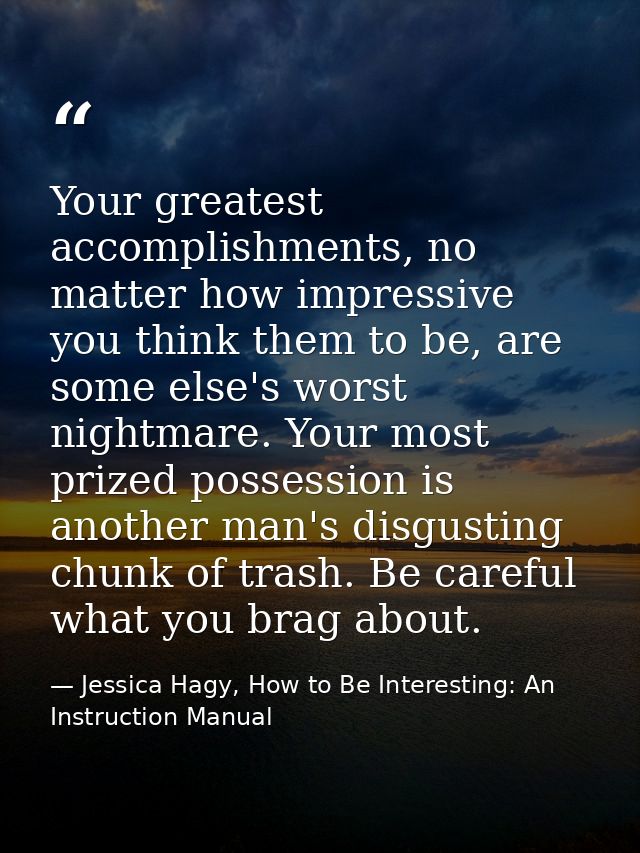 Your greatest accomplishments, no matter how impressive you think them to be, are some else's worst nightmare. Your most — Jessica Hagy, How to Be Interesting: An Instruction Manual