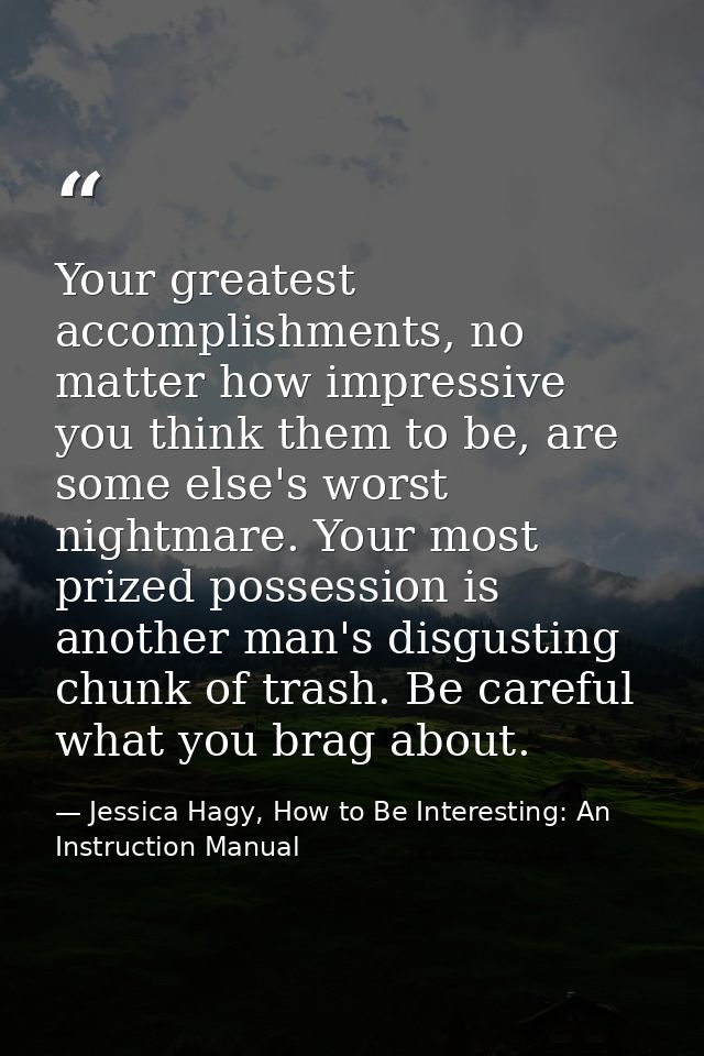 Your greatest accomplishments, no matter how impressive you think them to be, are some else's worst nightmare. Your most — Jessica Hagy, How to Be Interesting: An Instruction Manual