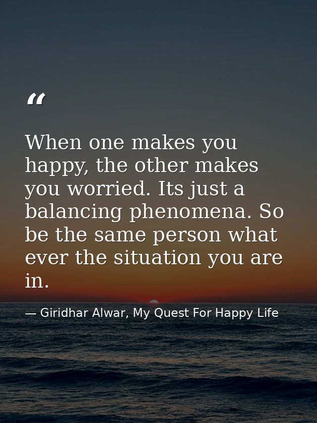 When one makes you happy, the other makes you worried. Its just a balancing phenomena. So be the same person what ever t — Giridhar Alwar, My Quest For Happy Life