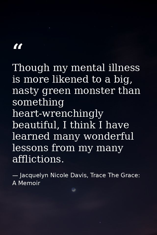Though my mental illness is more likened to a big, nasty green monster than something heart-wrenchingly beautiful, I thi — Jacquelyn Nicole Davis, Trace The Grace: A Memoir