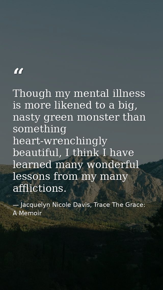 Though my mental illness is more likened to a big, nasty green monster than something heart-wrenchingly beautiful, I thi — Jacquelyn Nicole Davis, Trace The Grace: A Memoir