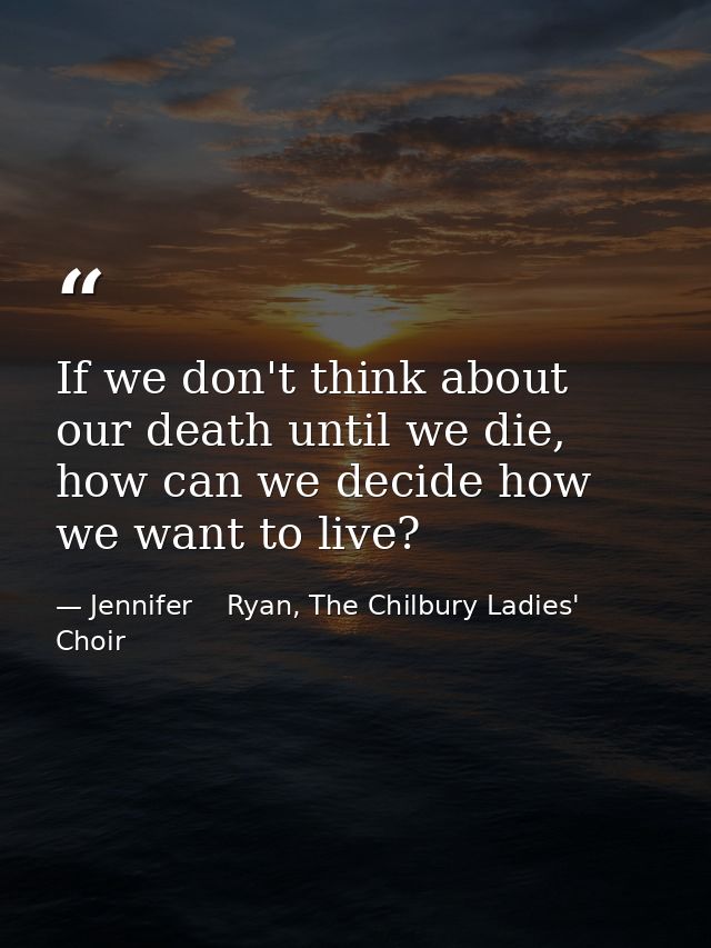 If we don't think about our death until we die, how can we decide how we want to live? — Jennifer    Ryan, The Chilbury Ladies' Choir