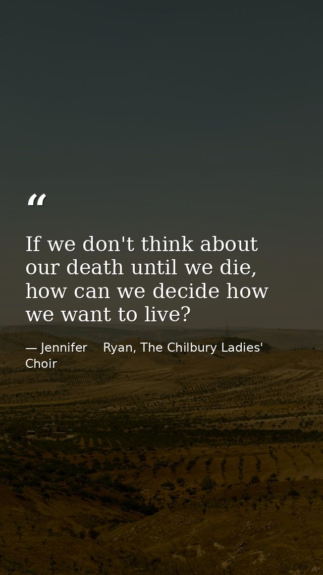 If we don't think about our death until we die, how can we decide how we want to live? — Jennifer    Ryan, The Chilbury Ladies' Choir
