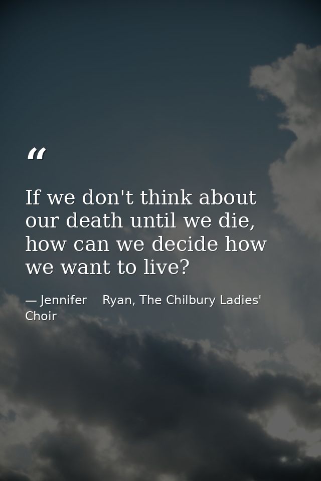 If we don't think about our death until we die, how can we decide how we want to live? — Jennifer    Ryan, The Chilbury Ladies' Choir