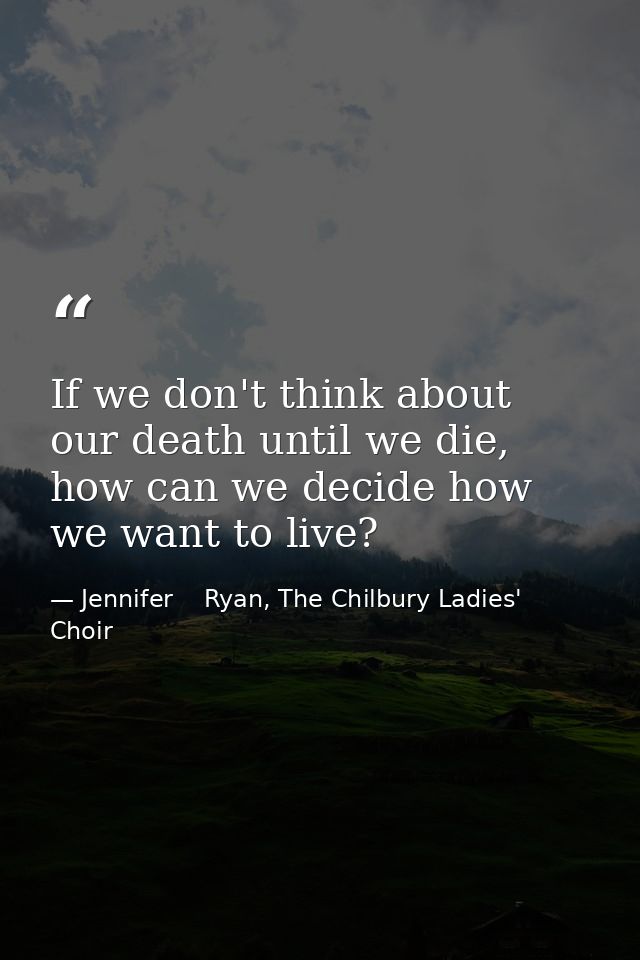 If we don't think about our death until we die, how can we decide how we want to live? — Jennifer    Ryan, The Chilbury Ladies' Choir