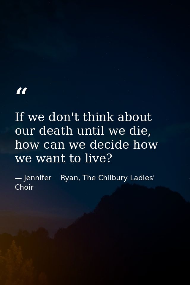 If we don't think about our death until we die, how can we decide how we want to live? — Jennifer    Ryan, The Chilbury Ladies' Choir