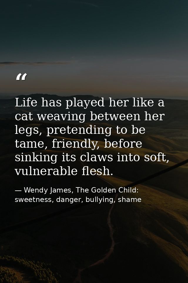 Life has played her like a cat weaving between her legs, pretending to be tame, friendly, before sinking its claws into  — Wendy James, The Golden Child: sweetness, danger, bullying, shame