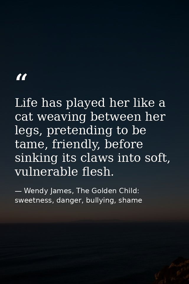 Life has played her like a cat weaving between her legs, pretending to be tame, friendly, before sinking its claws into  — Wendy James, The Golden Child: sweetness, danger, bullying, shame