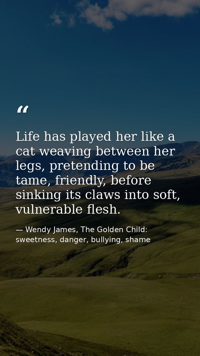 Life has played her like a cat weaving between her legs, pretending to be tame, friendly, before sinking its claws into  — Wendy James, The Golden Child: sweetness, danger, bullying, shame