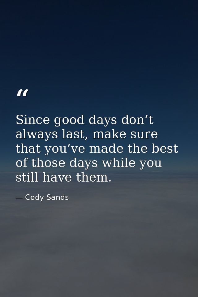 Since good days don’t always last, make sure that you’ve made the best of those days while you still have them. — Cody Sands