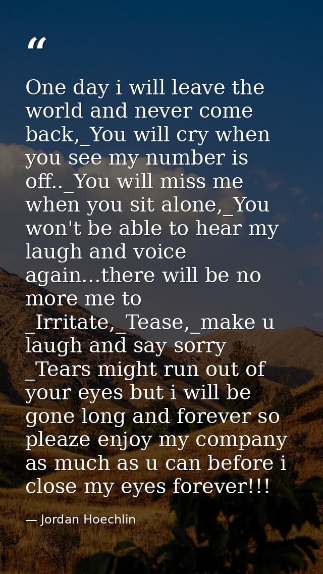 One day i will leave the world and never come back,_You will cry when you see my number is off.._You will miss me when y — Jordan Hoechlin