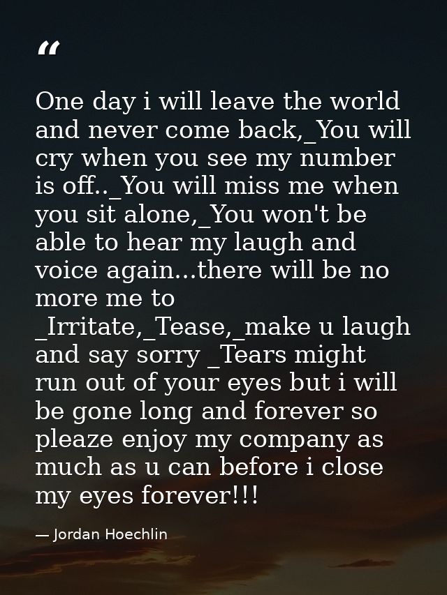 One day i will leave the world and never come back,_You will cry when you see my number is off.._You will miss me when y — Jordan Hoechlin