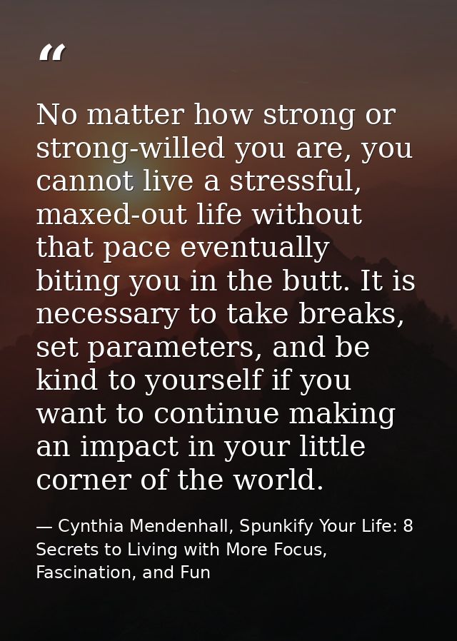 No matter how strong or strong-willed you are, you cannot live a stressful, maxed-out life without that pace eventually  — Cynthia Mendenhall, Spunkify Your Life: 8 Secrets to Living with More Focus, Fascination, and Fun
