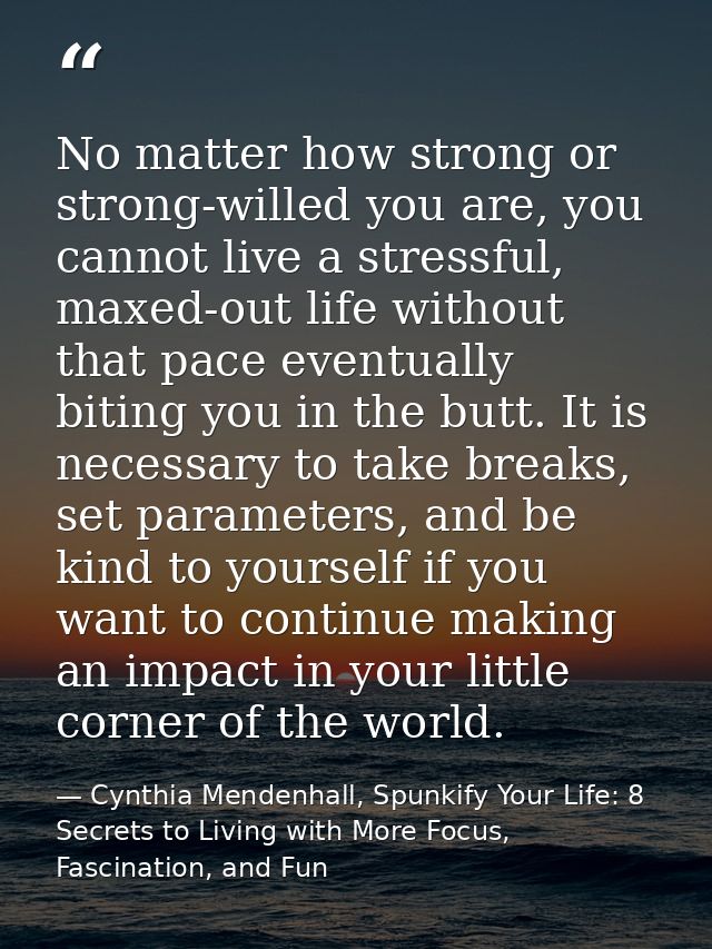 No matter how strong or strong-willed you are, you cannot live a stressful, maxed-out life without that pace eventually  — Cynthia Mendenhall, Spunkify Your Life: 8 Secrets to Living with More Focus, Fascination, and Fun