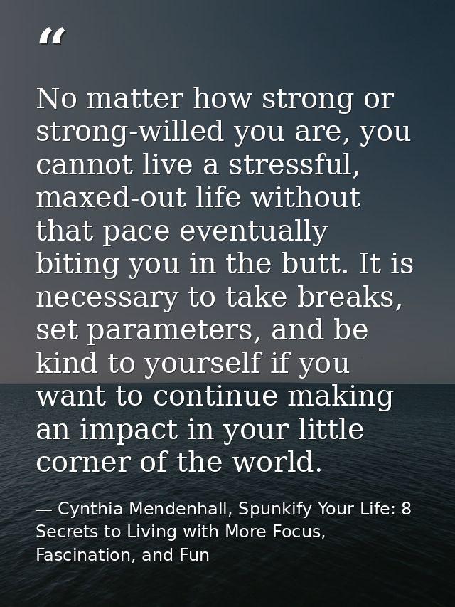 No matter how strong or strong-willed you are, you cannot live a stressful, maxed-out life without that pace eventually  — Cynthia Mendenhall, Spunkify Your Life: 8 Secrets to Living with More Focus, Fascination, and Fun