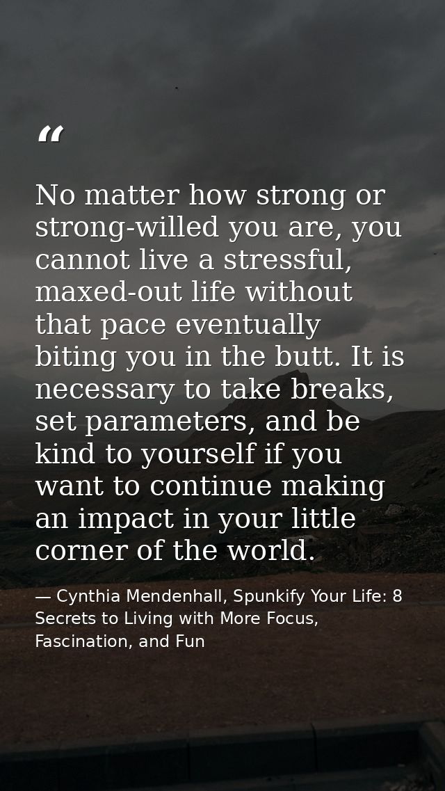 No matter how strong or strong-willed you are, you cannot live a stressful, maxed-out life without that pace eventually  — Cynthia Mendenhall, Spunkify Your Life: 8 Secrets to Living with More Focus, Fascination, and Fun