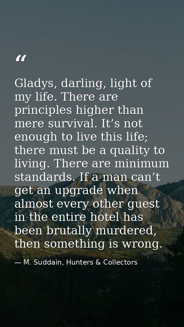 Gladys, darling, light of my life. There are principles higher than mere survival. It’s not enough to live this life; th — M. Suddain, Hunters & Collectors