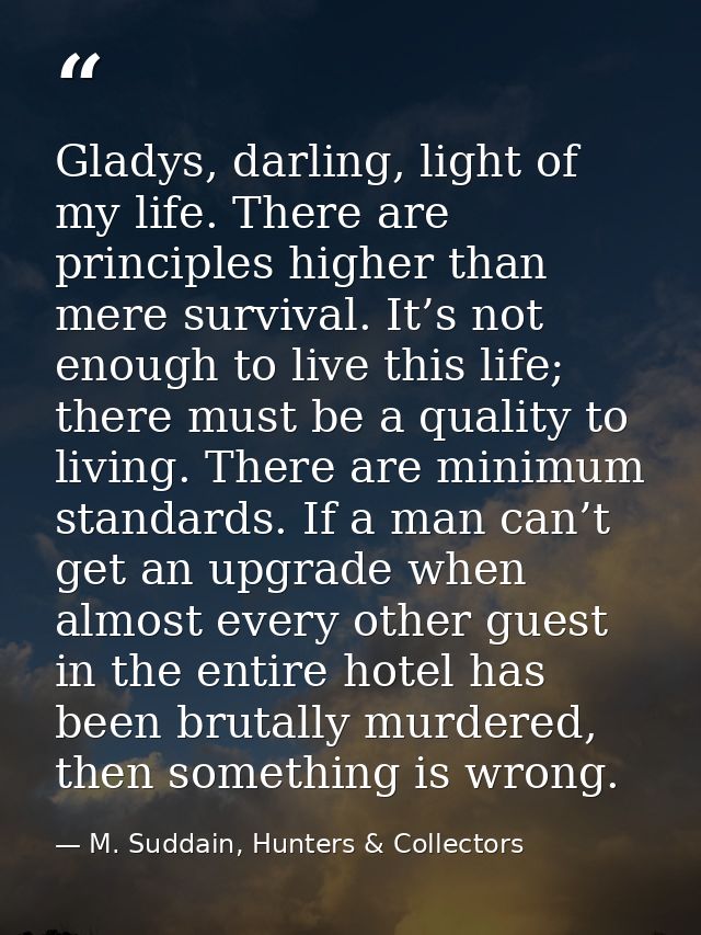 Gladys, darling, light of my life. There are principles higher than mere survival. It’s not enough to live this life; th — M. Suddain, Hunters & Collectors