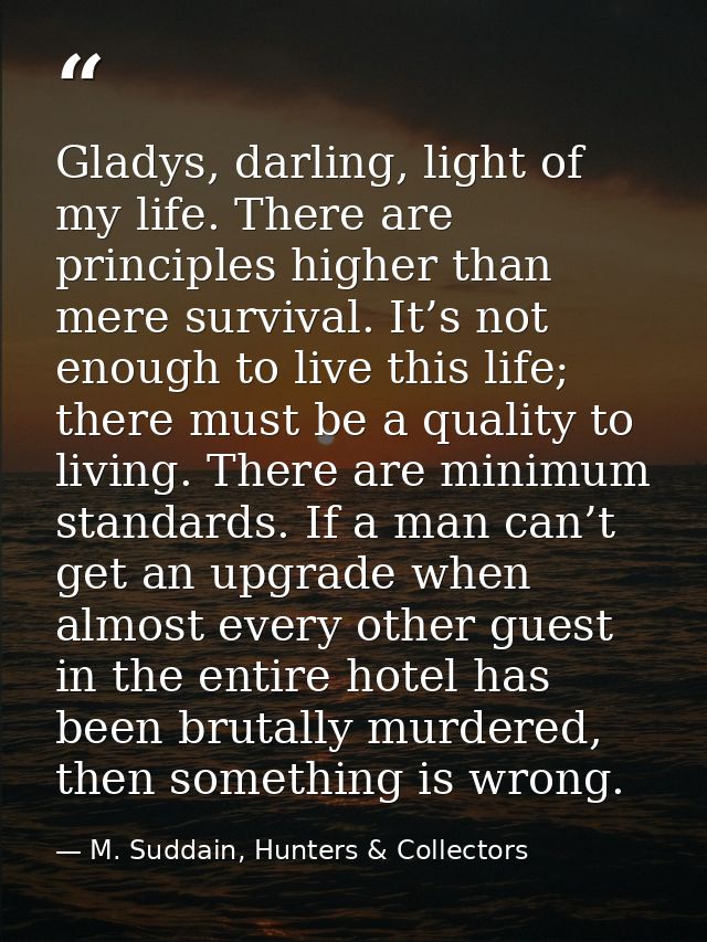 Gladys, darling, light of my life. There are principles higher than mere survival. It’s not enough to live this life; th — M. Suddain, Hunters & Collectors