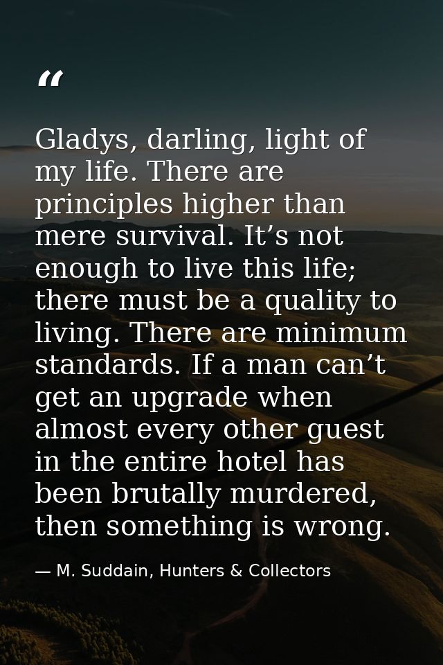 Gladys, darling, light of my life. There are principles higher than mere survival. It’s not enough to live this life; th — M. Suddain, Hunters & Collectors