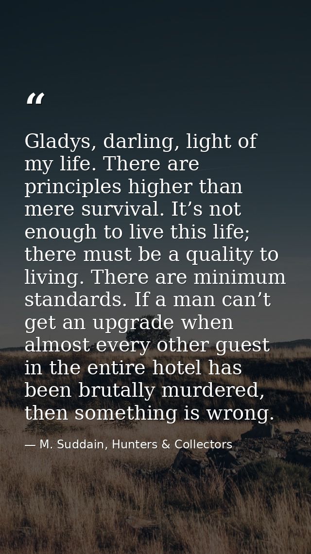 Gladys, darling, light of my life. There are principles higher than mere survival. It’s not enough to live this life; th — M. Suddain, Hunters & Collectors