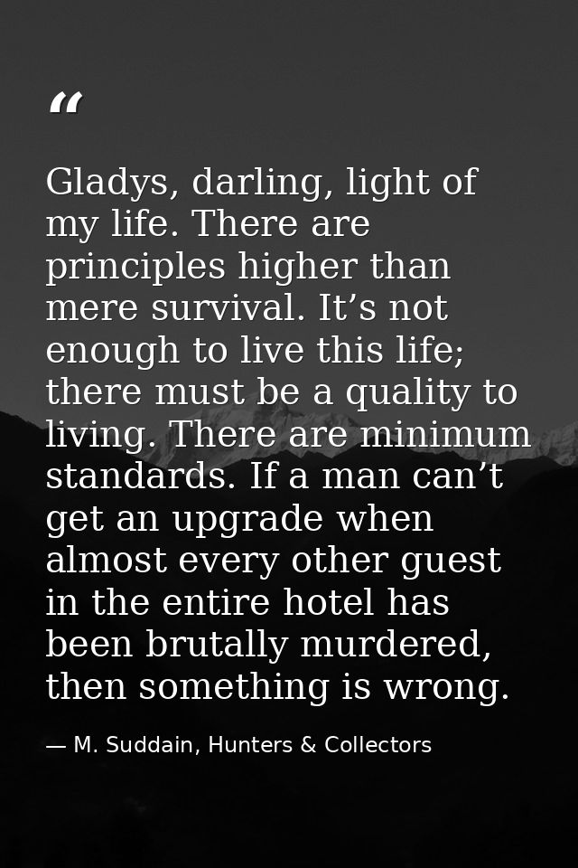 Gladys, darling, light of my life. There are principles higher than mere survival. It’s not enough to live this life; th — M. Suddain, Hunters & Collectors