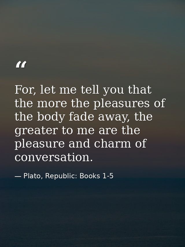 For, let me tell you that the more the pleasures of the body fade away, the greater to me are the pleasure and charm of  — Plato, Republic: Books 1-5