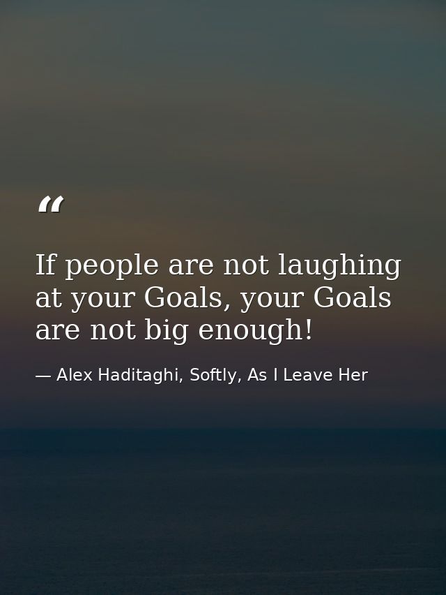 If people are not laughing at your Goals, your Goals are not big enough! — Alex Haditaghi, Softly, As I Leave Her