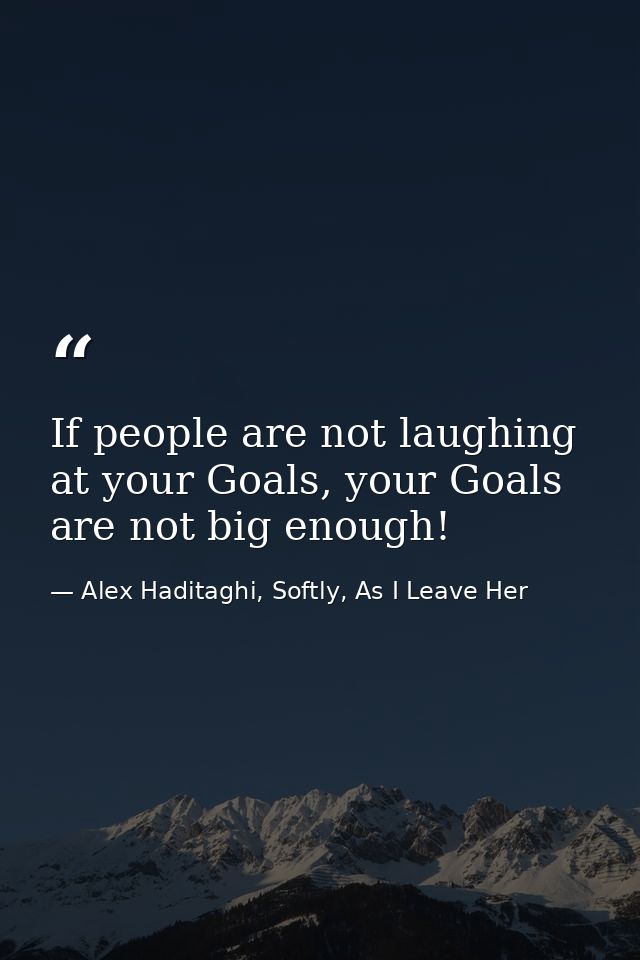 If people are not laughing at your Goals, your Goals are not big enough! — Alex Haditaghi, Softly, As I Leave Her