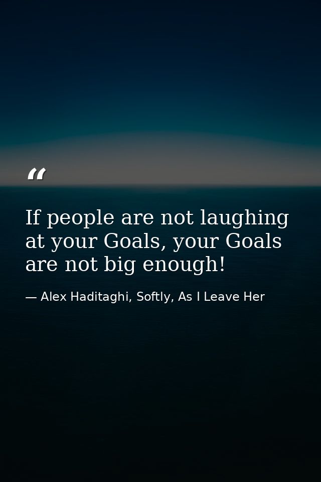 If people are not laughing at your Goals, your Goals are not big enough! — Alex Haditaghi, Softly, As I Leave Her