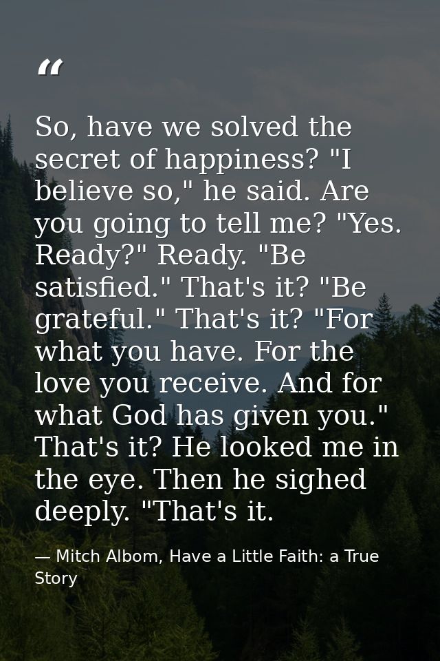 So, have we solved the secret of happiness? "I believe so," he said. Are you going to tell me? "Yes. Ready?" Ready. "Be  — Mitch Albom, Have a Little Faith: a True Story
